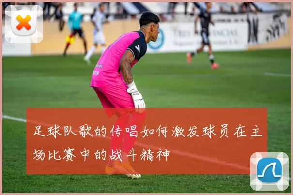 足球队歌的传唱如何激发球员在主场比赛中的战斗精神